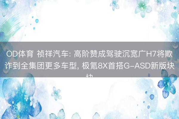 OD体育 祯祥汽车: 高阶赞成驾驶沉宽广H7将欺诈到全集团更多车型， 极氪8X首搭G-ASD新版块