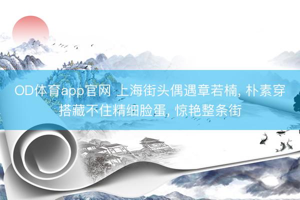 OD体育app官网 上海街头偶遇章若楠， 朴素穿搭藏不住精细脸蛋， 惊艳整条街