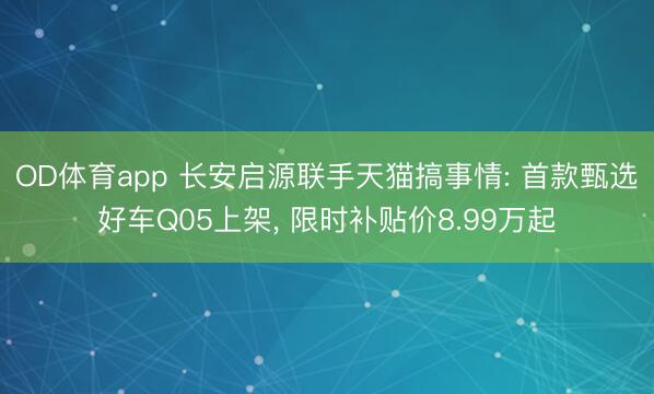 OD体育app 长安启源联手天猫搞事情: 首款甄选好车Q05上架, 限时补贴价8.99万起