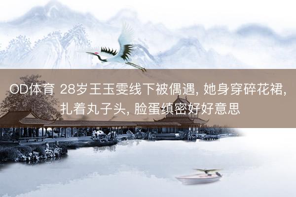 OD体育 28岁王玉雯线下被偶遇, 她身穿碎花裙, 扎着丸子头, 脸蛋缜密好好意思