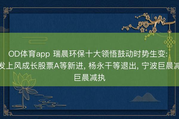 OD体育app 瑞晨环保十大领悟鼓动时势生变: 广发上风成长股票A等新进, 杨永干等退出, 宁波巨晨减执
