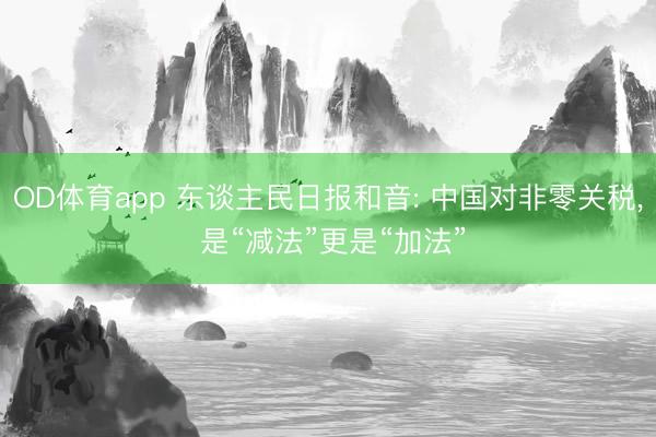 OD体育app 东谈主民日报和音: 中国对非零关税, 是“减法”更是“加法”